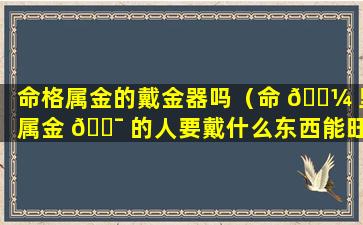 命格属金的戴金器吗（命 🌼 里属金 🐯 的人要戴什么东西能旺财运）
